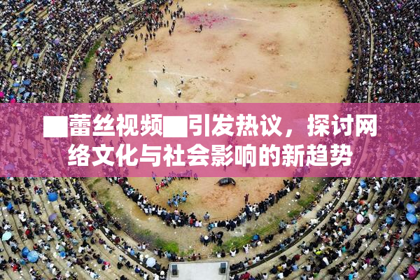 ▇蕾丝视频▇引发热议，探讨网络文化与社会影响的新趋势
