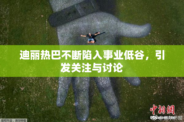 迪丽热巴不断陷入事业低谷，引发关注与讨论