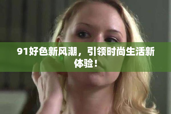 91好色新风潮，引领时尚生活新体验！