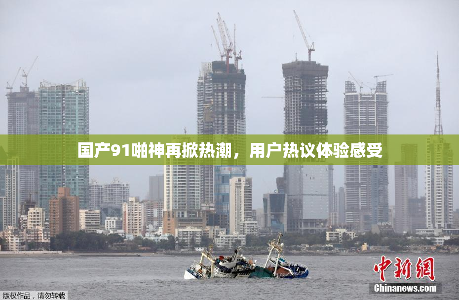 国产91啪神再掀热潮，用户热议体验感受