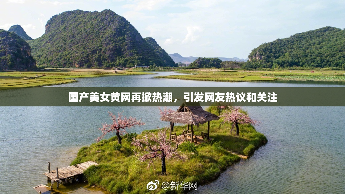 国产美女黄网再掀热潮，引发网友热议和关注