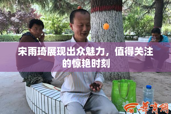 宋雨琦展现出众魅力，值得关注的惊艳时刻