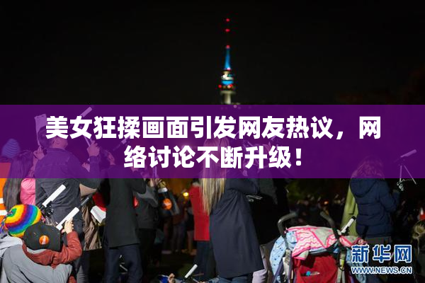 美女狂揉画面引发网友热议，网络讨论不断升级！
