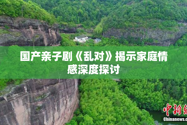 国产亲子剧《乱对》揭示家庭情感深度探讨