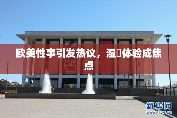 欧美性事引发热议，湿潤体验成焦点