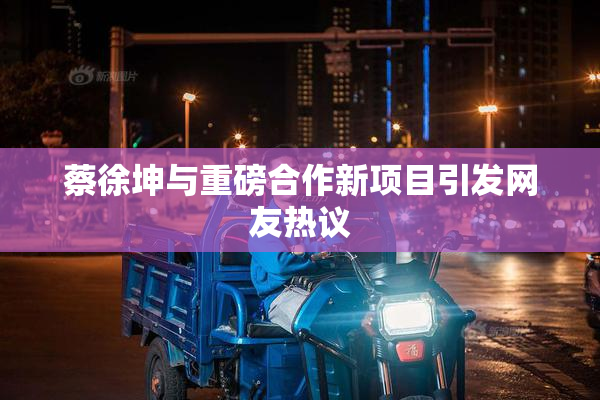 蔡徐坤与重磅合作新项目引发网友热议