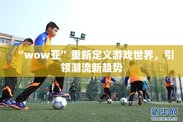 “wow亚”重新定义游戏世界，引领潮流新趋势
