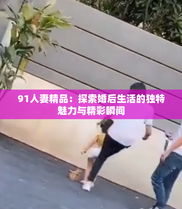91人妻精品：探索婚后生活的独特魅力与精彩瞬间