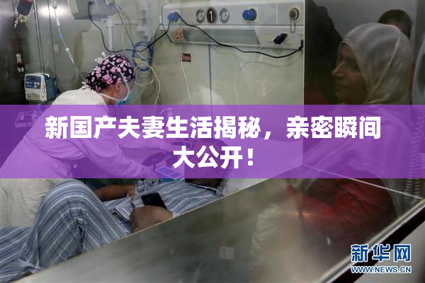 新国产夫妻生活揭秘，亲密瞬间大公开！