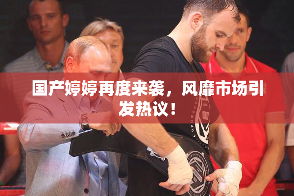 国产婷婷再度来袭，风靡市场引发热议！