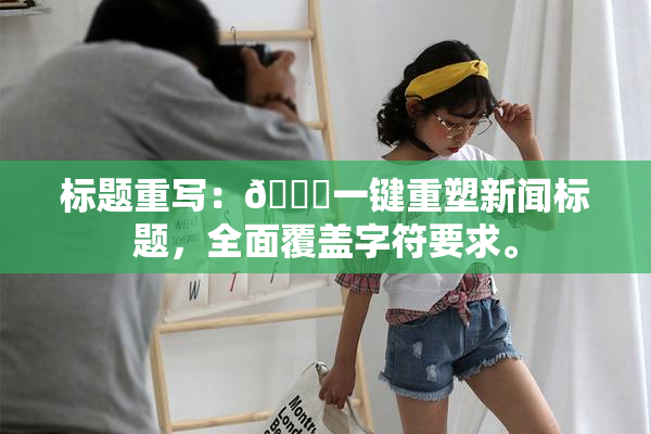 标题重写：🔞一键重塑新闻标题，全面覆盖字符要求。