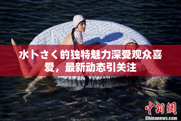 水卜さく的独特魅力深受观众喜爱，最新动态引关注