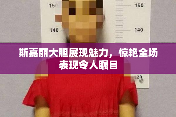 斯嘉丽大胆展现魅力，惊艳全场表现令人瞩目