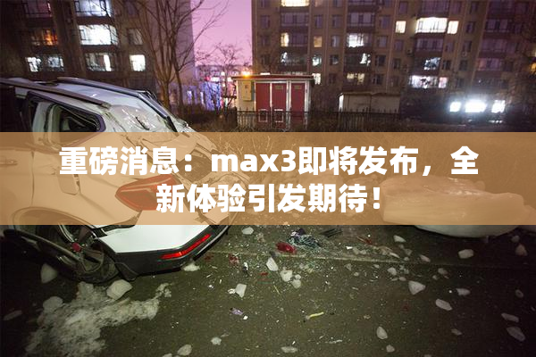 重磅消息：max3即将发布，全新体验引发期待！
