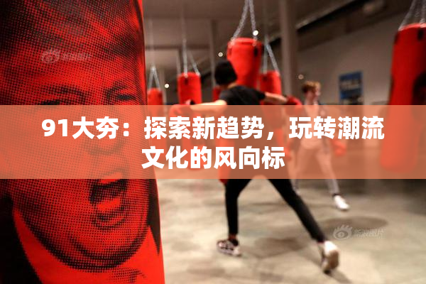 91大夯：探索新趋势，玩转潮流文化的风向标