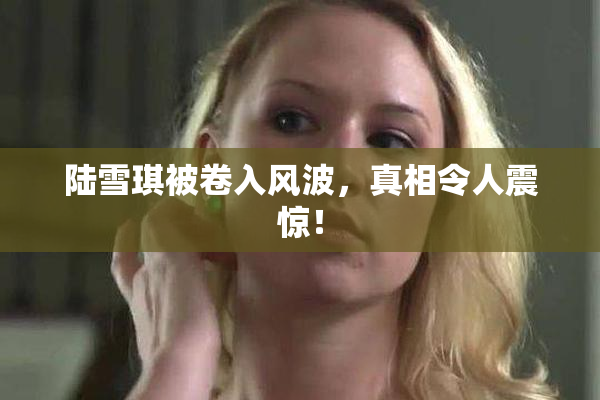 陆雪琪被卷入风波，真相令人震惊！
