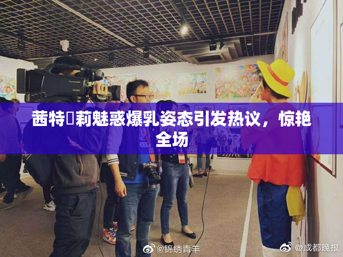 茜特菈莉魅惑爆乳姿态引发热议，惊艳全场