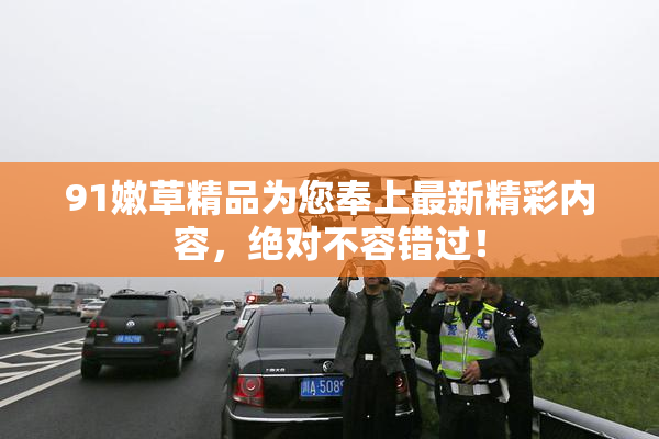 91嫩草精品为您奉上最新精彩内容，绝对不容错过！