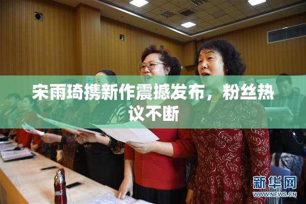 宋雨琦携新作震撼发布，粉丝热议不断