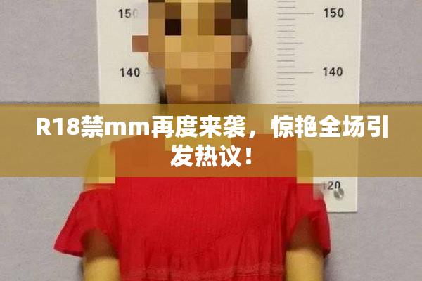 R18禁mm再度来袭，惊艳全场引发热议！