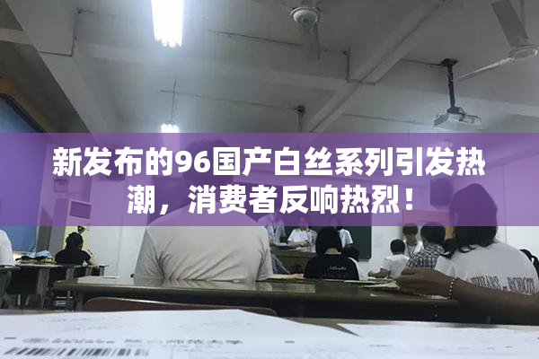 新发布的96国产白丝系列引发热潮，消费者反响热烈！
