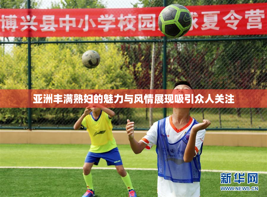 亚洲丰满熟妇的魅力与风情展现吸引众人关注