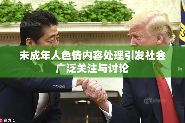 未成年人色情内容处理引发社会广泛关注与讨论
