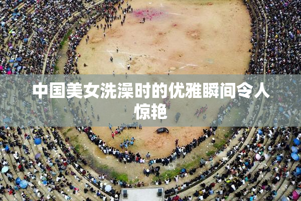中国美女洗澡时的优雅瞬间令人惊艳