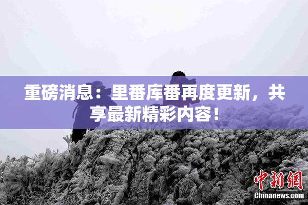 重磅消息：里番库番再度更新，共享最新精彩内容！