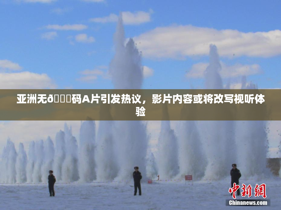 亚洲无🈚码A片引发热议，影片内容或将改写视听体验