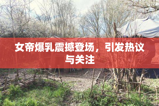 女帝爆乳震撼登场，引发热议与关注