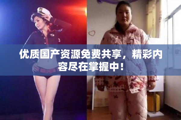 优质国产资源免费共享，精彩内容尽在掌握中！