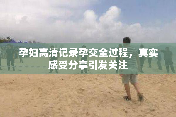 孕妇高清记录孕交全过程，真实感受分享引发关注