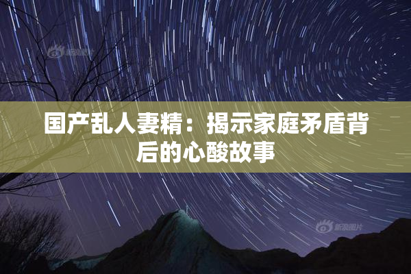国产乱人妻精：揭示家庭矛盾背后的心酸故事