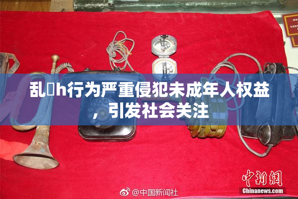 乱婬h行为严重侵犯未成年人权益，引发社会关注