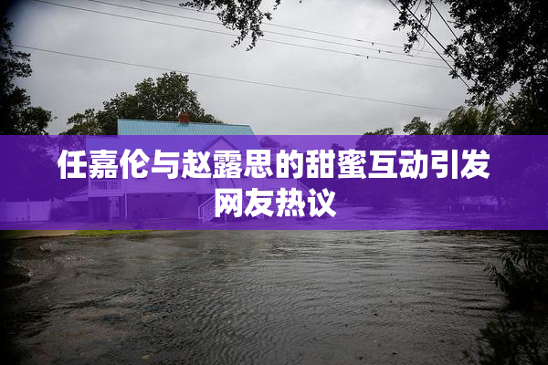 任嘉伦与赵露思的甜蜜互动引发网友热议