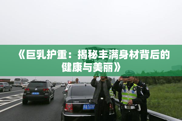 《巨乳护重：揭秘丰满身材背后的健康与美丽》