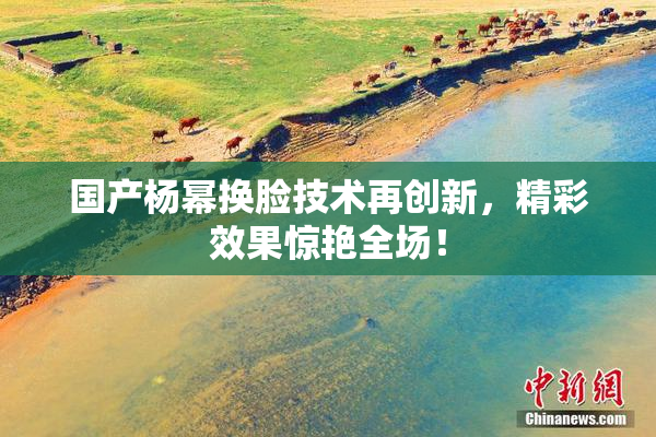 国产杨幂换脸技术再创新，精彩效果惊艳全场！