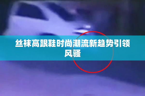 丝袜高跟鞋时尚潮流新趋势引领风骚