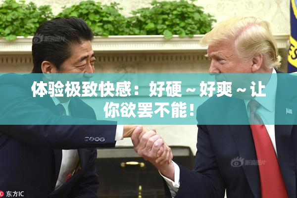 体验极致快感：好硬～好爽～让你欲罢不能！