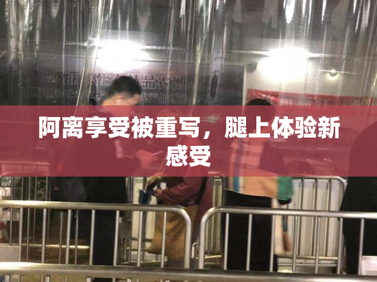 阿离享受被重写，腿上体验新感受