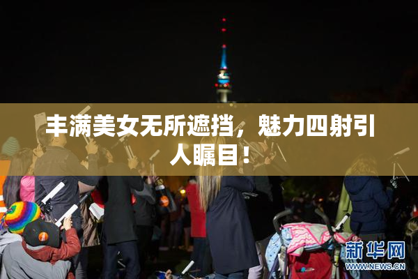 丰满美女无所遮挡，魅力四射引人瞩目！