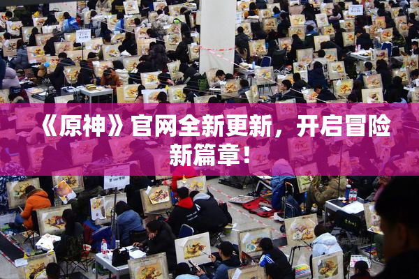 《原神》官网全新更新，开启冒险新篇章！