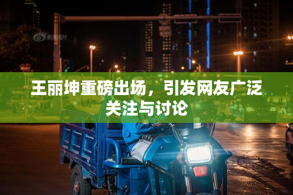 王丽坤重磅出场，引发网友广泛关注与讨论