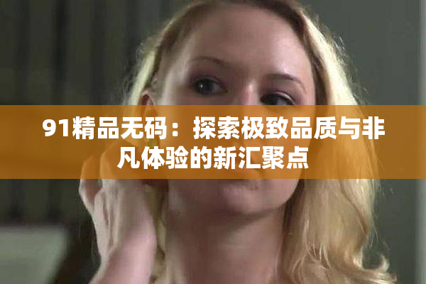 91精品无码：探索极致品质与非凡体验的新汇聚点
