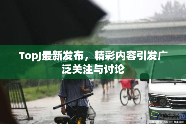 TopJ最新发布，精彩内容引发广泛关注与讨论