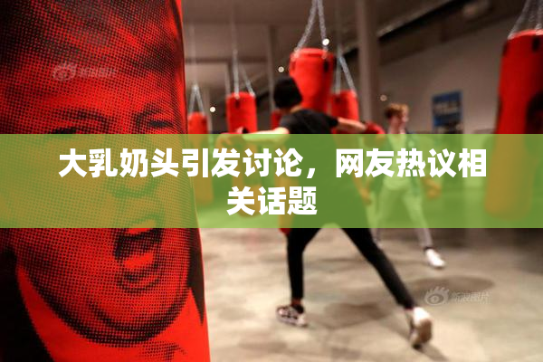 大乳奶头引发讨论，网友热议相关话题
