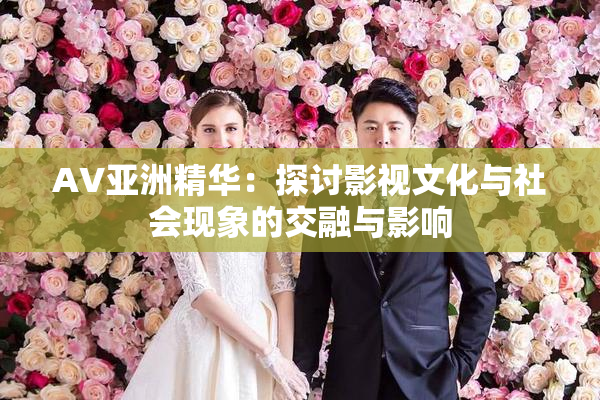 AV亚洲精华：探讨影视文化与社会现象的交融与影响