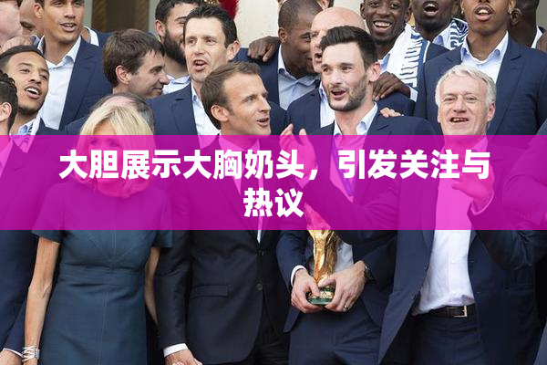大胆展示大胸奶头，引发关注与热议