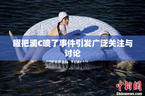 曜把澜C喷了事件引发广泛关注与讨论